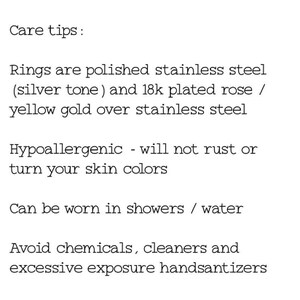 May include: Care tips for rings made of polished stainless steel with a silver tone and 18k plated rose or yellow gold over stainless steel. The rings are hypoallergenic, will not rust or turn your skin color, and can be worn in showers or water. Avoid chemicals, cleaners, and excessive exposure to hand sanitizers.
