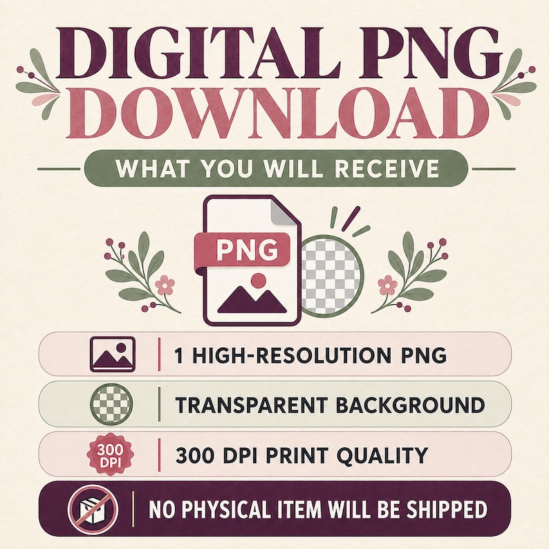 May include: A digital graphic with the text DIGITAL PNG DOWNLOAD and WHAT YOU WILL RECEIVE. It lists 1 HIGH-RESOLUTION PNG, TRANSPARENT BACKGROUND, 300 DPI PRINT QUALITY, and NO PHYSICAL ITEM WILL BE SHIPPED, featuring floral accents in muted tones.