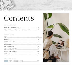 May include: A white and gray keyboard with a white background. The text "Contents" is at the top of the page. The text "GETTING STARTED" is followed by "MAKE A CANVA ACCOUNT" and "LOAD A TEMPLATE YOU HAVE PURCHASED." The text "EDITING BASICS" is followed by "TEXT", "PHOTOS", "GRIDS + FRAMES", "ELEMENTS", "TRANSPARENCY", "LOCKING ELEMENTS", "CLONE + ADD PAGES", "GRID VIEW", and "ADVANCED EDITING". The text "PRO" is followed by "MERGING DOCUMENTS". A woman is sitting at a desk in front of a laptop computer. She is wearing a beige shirt and white pants. There is a plant in the background.