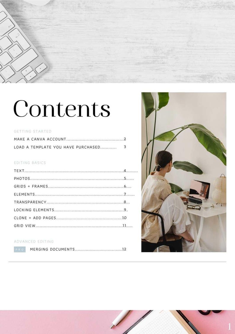 May include: A white and gray keyboard with a white background. The text "Contents" is at the top of the page. The text "GETTING STARTED" is followed by "MAKE A CANVA ACCOUNT" and "LOAD A TEMPLATE YOU HAVE PURCHASED." The text "EDITING BASICS" is followed by "TEXT", "PHOTOS", "GRIDS + FRAMES", "ELEMENTS", "TRANSPARENCY", "LOCKING ELEMENTS", "CLONE + ADD PAGES", "GRID VIEW", and "ADVANCED EDITING". The text "PRO" is followed by "MERGING DOCUMENTS". A woman is sitting at a desk in front of a laptop computer. She is wearing a beige shirt and white pants. There is a plant in the background.