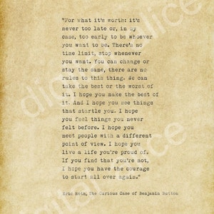 Könnte beinhalten: Ein Zitat im Vintage-Stil aus dem Buch "The Curious Case of Benjamin Button" von Eric Roth. Das Zitat ist auf einem strukturierten, cremefarbenen Hintergrund gedruckt. Das Zitat lautet: "Für das, was es wert ist: Es ist nie zu spät oder, in meinem Fall, zu früh, um zu sein, wer du sein willst. Es gibt keine Zeitbegrenzung, höre auf, wann immer du willst. Du kannst dich ändern oder gleich bleiben, es gibt keine Regeln für diese Sache. Wir können das Beste oder das Schlechteste daraus machen. Ich hoffe, du triffst die beste Wahl. Und ich hoffe, du siehst Dinge, die dich überraschen. Ich hoffe, du fühlst Dinge, die du noch nie zuvor gefühlt hast. Ich hoffe, du triffst Menschen mit einer anderen Sichtweise. Ich hoffe, du lebst ein Leben, auf das du stolz bist. Wenn du feststellst, dass du es nicht bist, hoffe ich, dass du den Mut hast, von vorne anzufangen."
