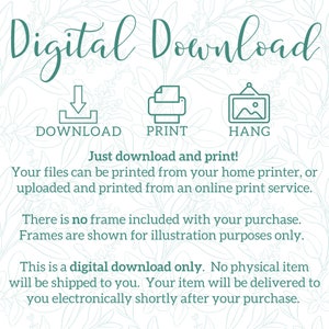 May include: Digital download graphic with instructions to download, print, and hang a printable. The text reads "Digital Download" with icons for download, print, and hang. The text also reads "Just download and print! Your files can be printed from your home printer, or uploaded and printed from an online print service. There is no frame included with your purchase. Frames are shown for illustration purposes only. This is a digital download only. No physical item will be shipped to you. Your item will be delivered to you electronically shortly after your purchase."