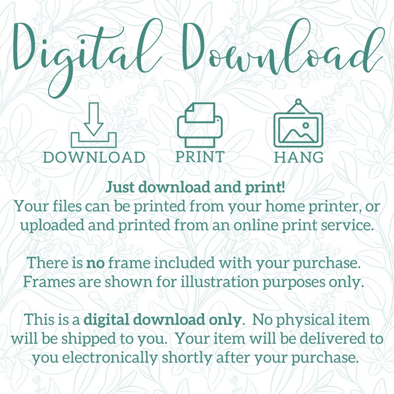May include: Digital download graphic with instructions to download, print, and hang a printable. The text reads "Digital Download" with icons for download, print, and hang. The text also reads "Just download and print! Your files can be printed from your home printer, or uploaded and printed from an online print service. There is no frame included with your purchase. Frames are shown for illustration purposes only. This is a digital download only. No physical item will be shipped to you. Your item will be delivered to you electronically shortly after your purchase."