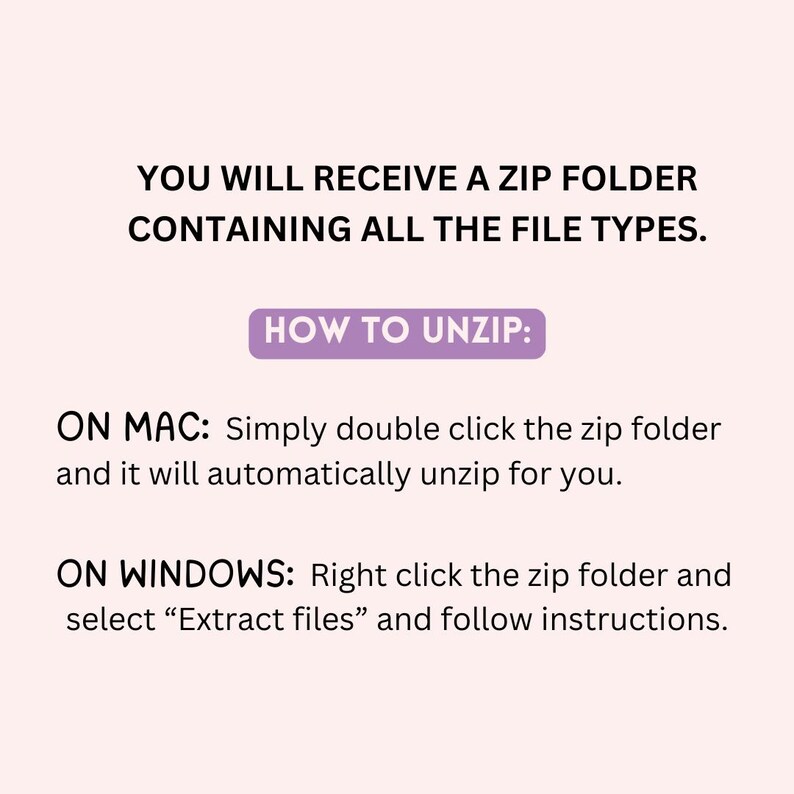 May include: Instructions on a light pink background on how to unzip a ZIP folder. The text reads: "YOU WILL RECEIVE A ZIP FOLDER CONTAINING ALL THE FILE TYPES. HOW TO UNZIP: ON MAC: Simply double click the zip folder and it will automatically unzip for you. ON WINDOWS: Right click the zip folder and select "Extract files" and follow instructions."