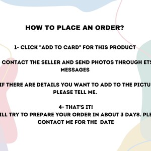 May include: A graphic with instructions on how to place an order. The text reads: "HOW TO PLACE AN ORDER? 1- CLICK "ADD TO CARD" FOR THIS PRODUCT 2- CONTACT THE SELLER AND SEND PHOTOS THROUGH ETSY MESSAGES 3- IF THERE ARE DETAILS YOU WANT TO ADD TO THE PICTURE, PLEASE TELL ME. 4- THAT'S IT! I WILL TRY TO PREPARE YOUR ORDER IN ABOUT 3 DAYS. PLEASE CONTACT ME FOR THE DATE"