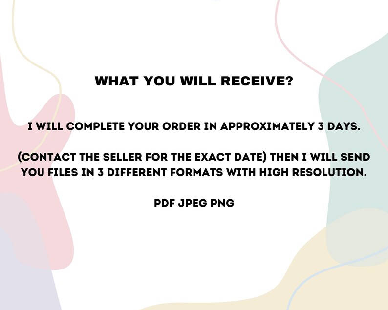May include: Text on a white background with a colourful abstract design. The text reads: "WHAT YOU WILL RECEIVE? I WILL COMPLETE YOUR ORDER IN APPROXIMATELY 3 DAYS. (CONTACT THE SELLER FOR THE EXACT DATE) THEN I WILL SEND YOU FILES IN 3 DIFFERENT FORMATS WITH HIGH RESOLUTION. PDF JPEG PNG"