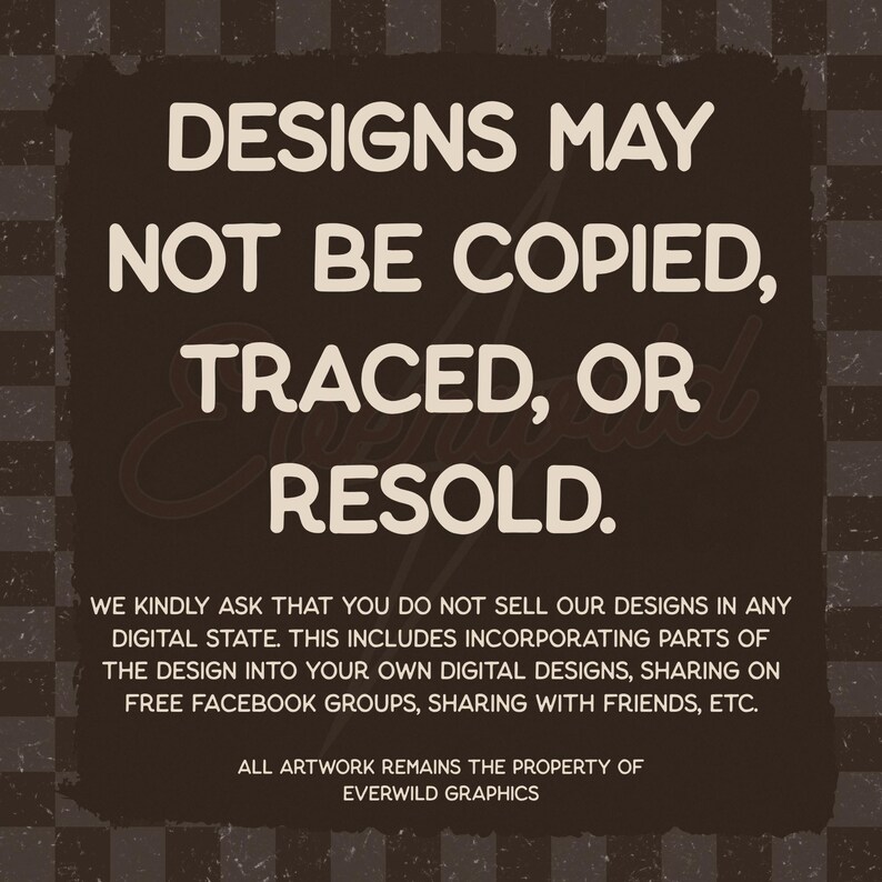 Puede incluir: Un gr&aacute;fico cuadrado de color marr&oacute;n oscuro con un fondo de patr&oacute;n a cuadros que presenta el texto en blanco: DESIGNS MAY NOT BE COPIED, TRACED, OR RESOLD. WE KINDLY ASK THAT YOU DO NOT SELL OUR DESIGNS IN ANY DIGITAL STATE. ALL ARTWORK REMAINS THE PROPERTY OF EVERWILD GRAPHICS.