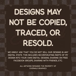May include: A dark brown square graphic with a checkered background featuring the white text: DESIGNS MAY NOT BE COPIED, TRACED, OR RESOLD. WE KINDLY ASK THAT YOU DO NOT SELL OUR DESIGNS IN ANY DIGITAL STATE. ALL ARTWORK REMAINS THE PROPERTY OF EVERWILD GRAPHICS.