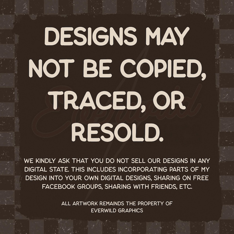 May include: A dark brown square graphic with a checkered background featuring the white text: DESIGNS MAY NOT BE COPIED, TRACED, OR RESOLD. WE KINDLY ASK THAT YOU DO NOT SELL OUR DESIGNS IN ANY DIGITAL STATE. ALL ARTWORK REMAINS THE PROPERTY OF EVERWILD GRAPHICS.