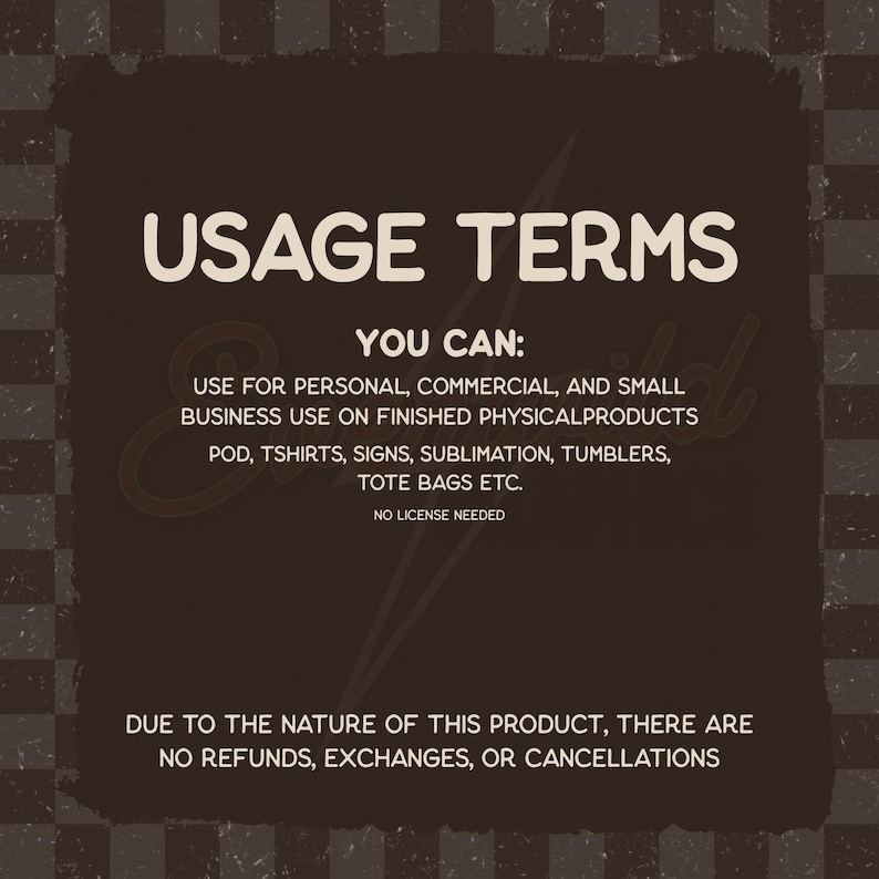 May include: A dark brown square graphic with a checkered border containing the text USAGE TERMS, YOU CAN: USE FOR PERSONAL, COMMERCIAL, AND SMALL BUSINESS USE ON FINISHED PHYSICAL PRODUCTS POD, TSHIRTS, SIGNS, SUBLIMATION, TUMBLERS, TOTE BAGS ETC. NO LICENSE NEEDED.