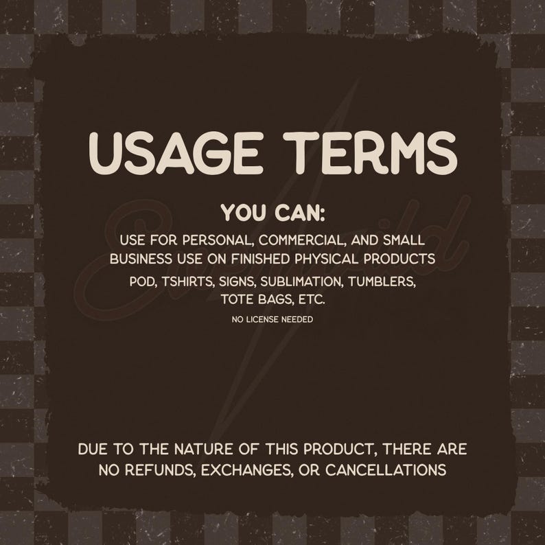 Puede incluir: Un gr&aacute;fico cuadrado de color marr&oacute;n oscuro con un borde a cuadros que contiene el texto blanco USAGE TERMS, YOU CAN: USE FOR PERSONAL, COMMERCIAL, AND SMALL BUSINESS USE ON FINISHED PHYSICAL PRODUCTS POD, TSHIRTS, SIGNS, SUBLIMATION, TUMBLERS, TOTE BAGS, ETC. NO LICENSE NEEDED. DUE TO THE NATURE OF THIS PRODUCT, THERE ARE NO REFUNDS, EXCHANGES, OR CANCELLATIONS.