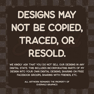 May include: A dark brown square graphic with a checkered background featuring the white text: DESIGNS MAY NOT BE COPIED, TRACED, OR RESOLD. WE KINDLY ASK THAT YOU DO NOT SELL OUR DESIGNS IN ANY DIGITAL STATE. ALL ARTWORK REMAINS THE PROPERTY OF EVERWILD GRAPHICS.