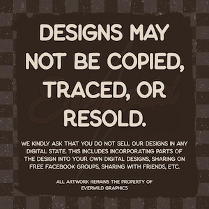 May include: A dark brown square graphic with a checkered border containing the white text: DESIGNS MAY NOT BE COPIED, TRACED, OR RESOLD. WE KINDLY ASK THAT YOU DO NOT SELL OUR DESIGNS IN ANY DIGITAL STATE. ALL ARTWORK REMAINS THE PROPERTY OF EVERWILD GRAPHICS.