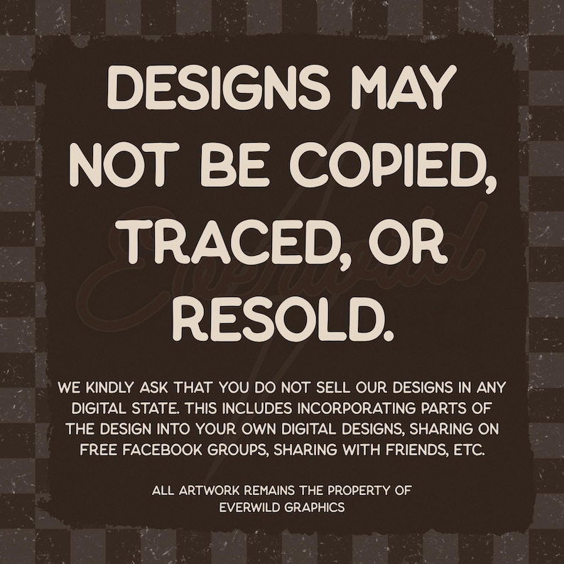 May include: A dark brown square graphic with a checkered border containing the white text: DESIGNS MAY NOT BE COPIED, TRACED, OR RESOLD. WE KINDLY ASK THAT YOU DO NOT SELL OUR DESIGNS IN ANY DIGITAL STATE. ALL ARTWORK REMAINS THE PROPERTY OF EVERWILD GRAPHICS.