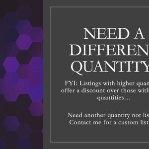 May include: Text on a dark gray background with a purple hexagonal pattern in the background. The text reads: "NEED A DIFFERENT QUANTITY? FYI: Listings with higher quantities offer a discount over those with lower quantities... Need another quantity not listed? Contact me for a custom listing!"