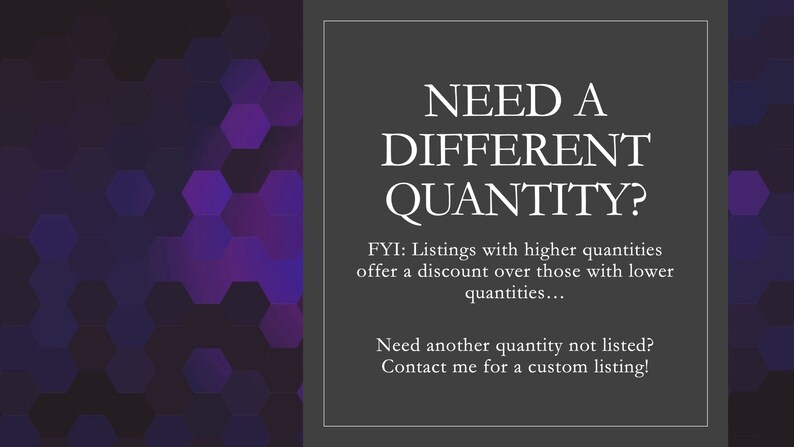 May include: Text on a dark gray background with a purple hexagonal pattern in the background. The text reads: "NEED A DIFFERENT QUANTITY? FYI: Listings with higher quantities offer a discount over those with lower quantities... Need another quantity not listed? Contact me for a custom listing!"
