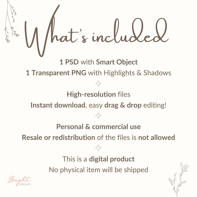 Text with information about the product.
What's included 
1 PSD with Smart Object
1 Transparent PNG with Highlights & Shadows
High-resolution files
Instant download, easy drag & drop editing!
Personal & commercial use
Resale or redistribution of the files is not allowed
This is a digital product
No physical item will be shipped