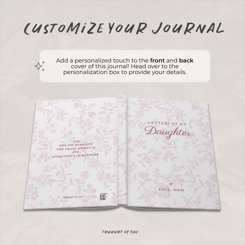 May include: Open journal with floral pattern and the text "Letters to My Daughter." The journal's cover reads "Customize Your Journal." The inside pages have text that reads "For the big moments, the small moments, and everything in between."