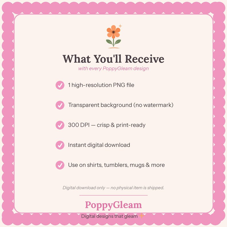 May include: A digital information graphic with a pink scalloped border on a cream background. It features an orange flower icon and the text: What You'll Receive with every PoppyGleam design, 1 high-resolution PNG file, Transparent background, 300 DPI, Instant digital download, Use on shirts, tumblers, mugs & more, Digital download only, PoppyGleam Digital designs that gleam.