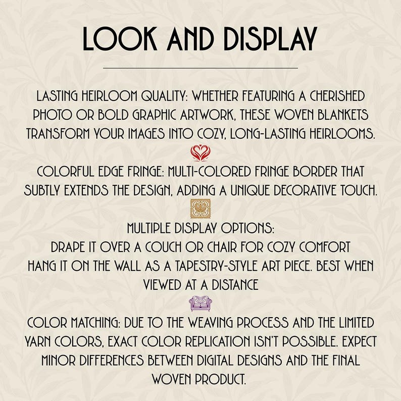 Lasting Heirloom Quality: Whether featuring a cherished photo or bold graphic artwork, these woven blankets transform your images into cozy, long-lasting heirlooms.

Drape it over a couch or chair for cozy comfort
Hang it on the wall as a tapestry-style art piece. Best when viewed at a distance

Color Matching: Due to the weaving process and the limited yarn colors, exact color replication isn't possible. Expect minor differences between digital designs and the final woven product.​