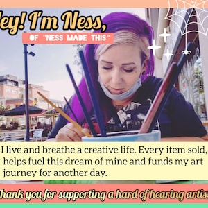 May include: Image featuring text that reads "Hey! I'm Ness, of 'Ness Made This'". The text continues with "I live and breathe a creative life. Every item sold, helps fuel this dream of mine and funds my art journey for another day. Thank you for supporting a hard of hearing artist!"