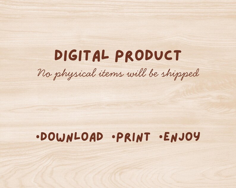 May include: A light wood grain background featuring dark brown text that reads DIGITAL PRODUCT, No physical items will be shipped, and DOWNLOAD PRINT ENJOY. The text is presented in a simple, clear font style across the center of the image.