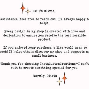 May include: Text on a white background with two gold stars. The text reads: "Hi! I'm Olivia, assistance, feel free to reach out-I'm always happy to help! Every design in my shop is created with love and dedication to ensure you receive the best possible product. If you enjoyed your purchase, a like would mean so much! It helps others discover my shop and supports my small business. Thank you for choosing InstaCustomCreations-I can't wait to create something special for you! Warmly, Olivia"