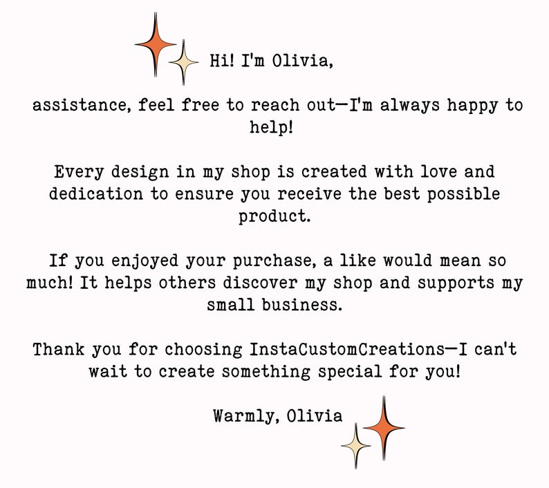 May include: Text on a white background with two gold stars. The text reads: "Hi! I'm Olivia, assistance, feel free to reach out-I'm always happy to help! Every design in my shop is created with love and dedication to ensure you receive the best possible product. If you enjoyed your purchase, a like would mean so much! It helps others discover my shop and supports my small business. Thank you for choosing InstaCustomCreations-I can't wait to create something special for you! Warmly, Olivia"