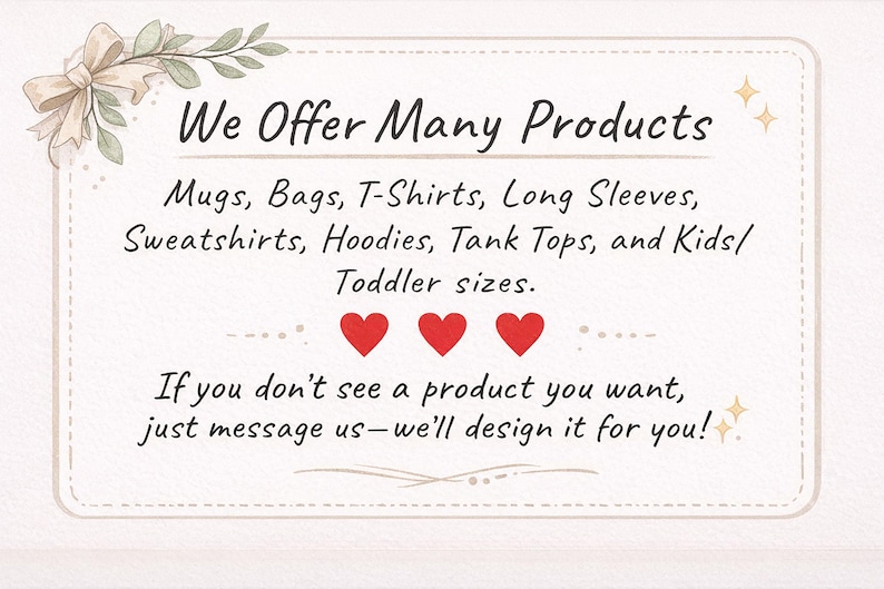 May include: A rectangular informational sign with a cream background and a decorative border featuring a beige ribbon bow. The text reads: We Offer Many Products. Mugs, Bags, T-Shirts, Long Sleeves, Sweatshirts, Hoodies, Tank Tops, and Kids/Toddler sizes. Three red hearts are centred below, followed by: If you don't see a product you want, just message us&mdash;we'll design it for you!