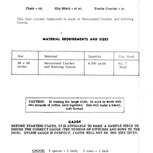 May include: A black and white image of a crochet tablecloth pattern instructions. The instructions include the materials needed, the size of the tablecloth, and the gauge of the crochet stitches. The text reads: "Filet Crochet Tablecloth", "Chain = ch; Slip Stitch = sl st; Treble Crochet = tr.", "This filet crochet tablecloth is made in Mercerized Crochet and Knitting Cotton.", "MATERIAL REQUIREMENTS AND SIZES", "Size", "Material", "Quantity", "Cro. Hook", "48 x 60 Inches", "Mercerized Crochet and Knitting Cotton", "4,500 yards", "No. 7 Steel", "CAUTION: In making the large cloth, be sure to work with two strands of cotton held together; this will make a heavy, soft thread.", "GAUGE", "BEFORE STARTING CLOTH, IT IS ADVISABLE TO MAKE A SAMPLE PIECE TO INSURE THE CORRECT GAUGE (THE NUMBER OF STITCHES AND ROWS TO THE INCH). UNLESS GAUGE IS PERFECT, CLOTH WILL NOT BE THE SIZE GIVEN.", "GAUGE: 3 spaces = 1 inch; 3 rows = 1 inch"