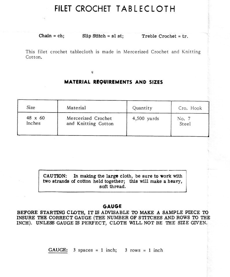 May include: A black and white image of a crochet tablecloth pattern instructions. The instructions include the materials needed, the size of the tablecloth, and the gauge of the crochet stitches. The text reads: "Filet Crochet Tablecloth", "Chain = ch; Slip Stitch = sl st; Treble Crochet = tr.", "This filet crochet tablecloth is made in Mercerized Crochet and Knitting Cotton.", "MATERIAL REQUIREMENTS AND SIZES", "Size", "Material", "Quantity", "Cro. Hook", "48 x 60 Inches", "Mercerized Crochet and Knitting Cotton", "4,500 yards", "No. 7 Steel", "CAUTION: In making the large cloth, be sure to work with two strands of cotton held together; this will make a heavy, soft thread.", "GAUGE", "BEFORE STARTING CLOTH, IT IS ADVISABLE TO MAKE A SAMPLE PIECE TO INSURE THE CORRECT GAUGE (THE NUMBER OF STITCHES AND ROWS TO THE INCH). UNLESS GAUGE IS PERFECT, CLOTH WILL NOT BE THE SIZE GIVEN.", "GAUGE: 3 spaces = 1 inch; 3 rows = 1 inch"