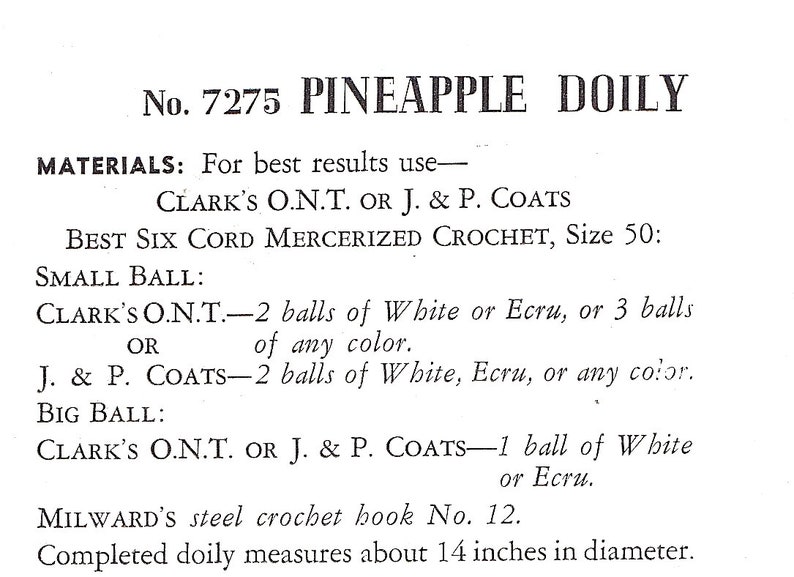 May include: A vintage crochet pattern for a pineapple doily. The pattern calls for Clark's O.N.T. or J. & P. Coats Best Six Cord Mercerized Crochet thread in white or ecru. The pattern also includes instructions for using a Milward's steel crochet hook size 12. The finished doily measures 14 inches in diameter.