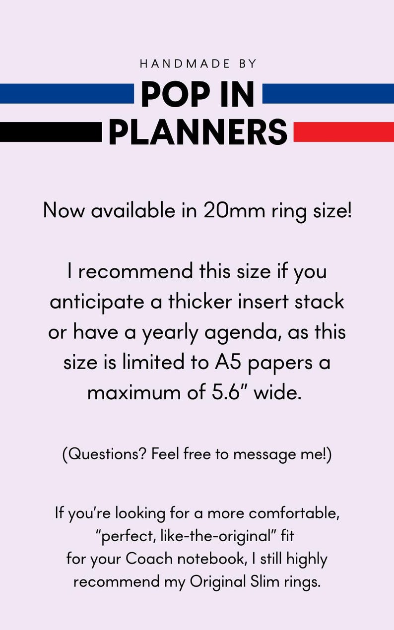 May include: A light pink informational graphic with dark text reading: HANDMADE BY POP IN PLANNERS. Now available in 20mm ring size! I recommend this size if you anticipate a thicker insert stack or have a yearly agenda, as this size is limited to A5 papers a maximum of 5.6" wide. (Questions? Feel free to message me!) If you're looking for a more comfortable, "perfect, like-the-original" fit for your Coach notebook, I still highly recommend my Original Slim rings.