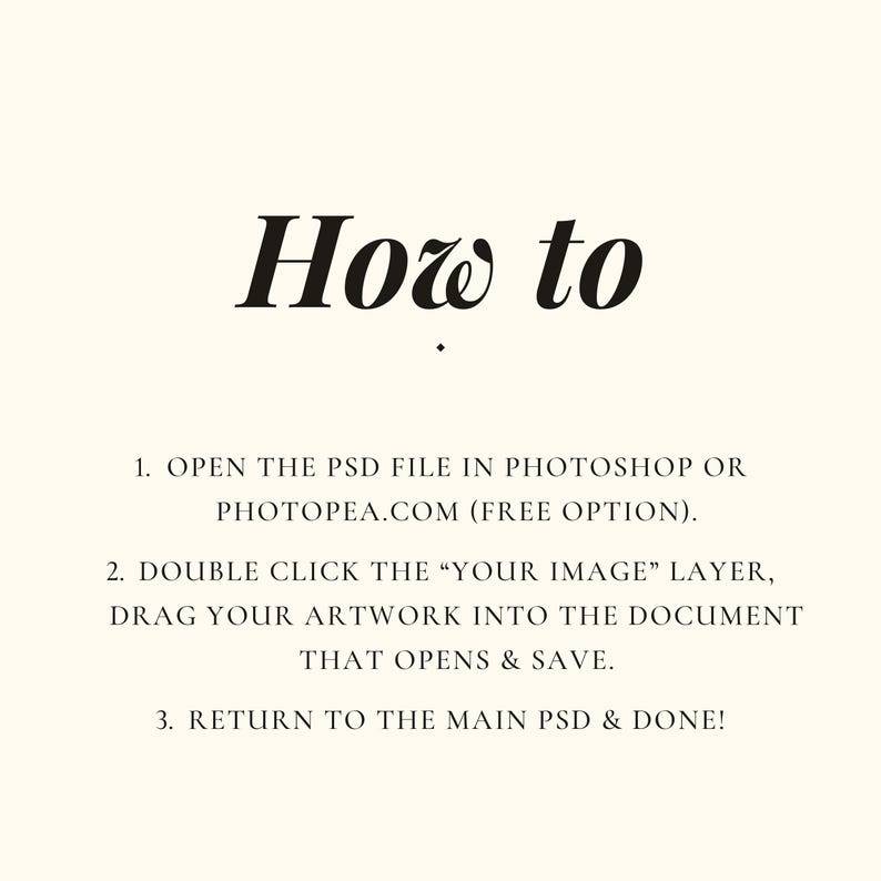 Puede incluir: Un gr&aacute;fico de instrucciones digital con fondo crema y texto negro. El t&iacute;tulo dice How to. La lista numerada proporciona tres pasos: 1. OPEN THE PSD FILE IN PHOTOSHOP OR PHOTOPEA.COM (FREE OPTION). 2. DOUBLE CLICK THE &ldquo;YOUR IMAGE&rdquo; LAYER, DRAG YOUR ARTWORK INTO THE DOCUMENT THAT OPENS & SAVE. 3. RETURN TO THE MAIN PSD & DONE!