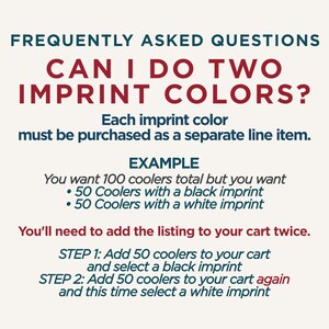 Op de afbeelding: Een informatieve afbeelding met donkerblauwe en rode tekst op een lichte achtergrond. Er staat: FREQUENTLY ASKED QUESTIONS. CAN I DO TWO IMPRINT COLORS? Each imprint color must be purchased as a separate line item. EXAMPLE: You want 100 coolers total but you want 50 Coolers with a black imprint and 50 Coolers with a white imprint. You'll need to add the listing to your cart twice. STEP 1: Add 50 coolers to your cart and select a black imprint. STEP 2: Add 50 coolers to your cart again and this time select a white imprint.