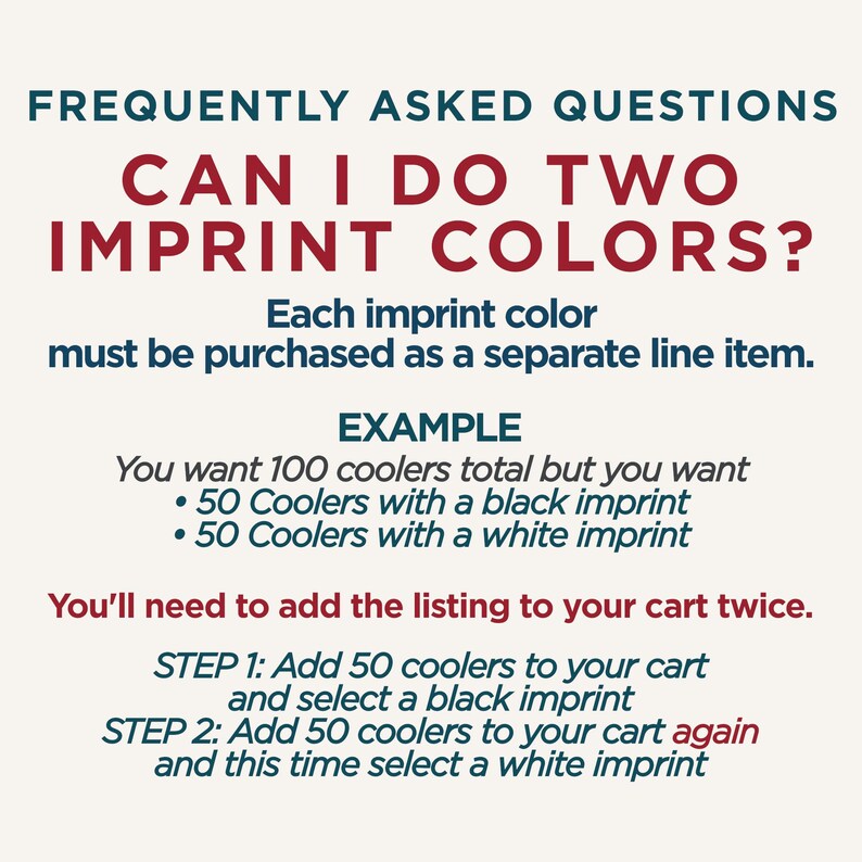 Op de afbeelding: Een informatieve afbeelding met donkerblauwe en rode tekst op een lichte achtergrond. Er staat: FREQUENTLY ASKED QUESTIONS. CAN I DO TWO IMPRINT COLORS? Each imprint color must be purchased as a separate line item. EXAMPLE: You want 100 coolers total but you want 50 Coolers with a black imprint and 50 Coolers with a white imprint. You'll need to add the listing to your cart twice. STEP 1: Add 50 coolers to your cart and select a black imprint. STEP 2: Add 50 coolers to your cart again and this time select a white imprint.
