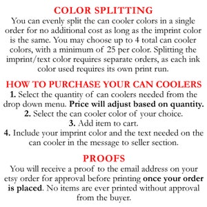 May include: Text explaining how to order custom can coolers with color splitting options. The text states that you can evenly split the can cooler colors in a single order for no additional cost as long as the imprint color is the same. You may choose up to 4 total can cooler colors, with a minimum of 25 per color. Splitting the imprint/text color requires separate orders, as each ink color used requires its own print run. The text also explains how to purchase the can coolers, including selecting the quantity, can cooler color, and adding the item to the cart. It also instructs the buyer to include their imprint color and the text needed on the can cooler in the message to seller section. The text also states that you will receive a proof to the email address on your Etsy order for approval before printing once your order is placed. No items are ever printed without approval from the buyer.