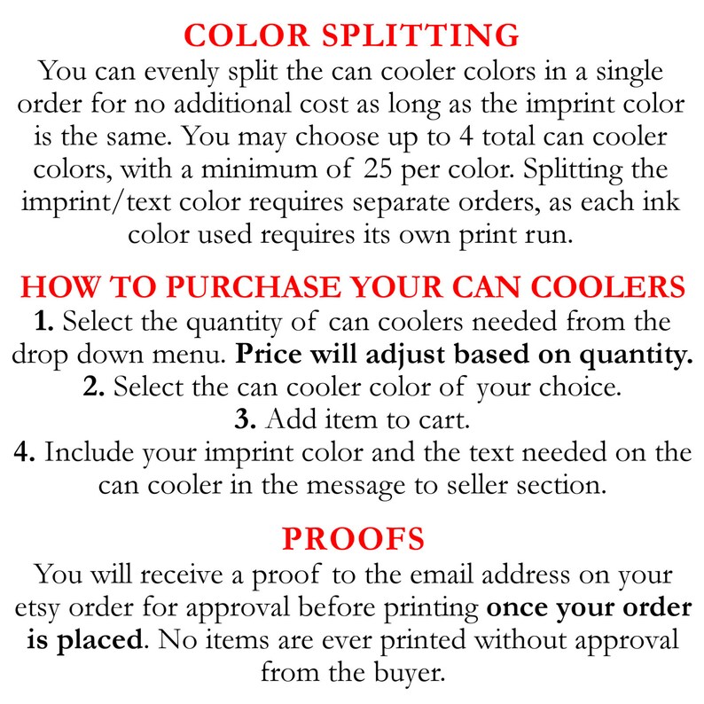 May include: Text explaining how to order custom can coolers with color splitting options. The text states that you can evenly split the can cooler colors in a single order for no additional cost as long as the imprint color is the same. You may choose up to 4 total can cooler colors, with a minimum of 25 per color. Splitting the imprint/text color requires separate orders, as each ink color used requires its own print run. The text also explains how to purchase the can coolers, including selecting the quantity, can cooler color, and adding the item to the cart. It also instructs the buyer to include their imprint color and the text needed on the can cooler in the message to seller section. The text also states that you will receive a proof to the email address on your Etsy order for approval before printing once your order is placed. No items are ever printed without approval from the buyer.