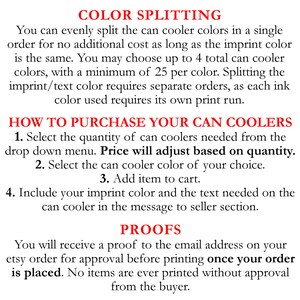 May include: Text explaining how to order custom can coolers with color splitting options. The text states that you can evenly split the can cooler colors in a single order for no additional cost as long as the imprint color is the same. You may choose up to 4 total can cooler colors, with a minimum of 25 per color. Splitting the imprint/text color requires separate orders, as each ink color used requires its own print run. The text also explains how to purchase the can coolers, including selecting the quantity, can cooler color, and adding the item to the cart. It also instructs the buyer to include their imprint color and the text needed on the can cooler in the message to seller section. The text also states that you will receive a proof to the email address on your Etsy order for approval before printing once your order is placed. No items are ever printed without approval from the buyer.
