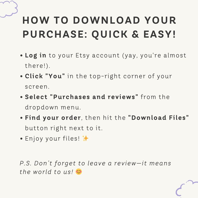 May include: A cream-colored graphic with the text "HOW TO DOWNLOAD YOUR PURCHASE: QUICK & EASY!" and instructions on how to download files from Etsy. The text is in black, with a small cloud graphic in the upper left corner.