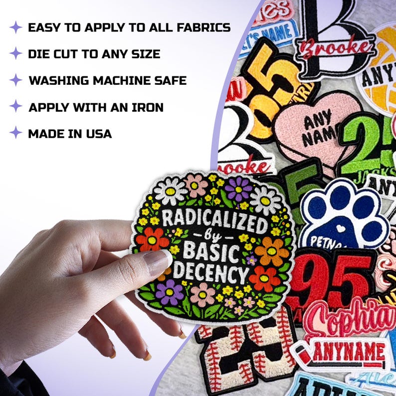 May include: A selection of embroidered patches with diverse designs and text. One patch displays the text "RADICALIZED by BASIC DECENCY" encircled by flowers. Other patches feature names, numbers, and a paw print. The image also includes text: "EASY TO APPLY TO ALL FABRICS, DIE CUT TO ANY SIZE, WASHING MACHINE SAFE, APPLY WITH AN IRON, MADE IN USA."