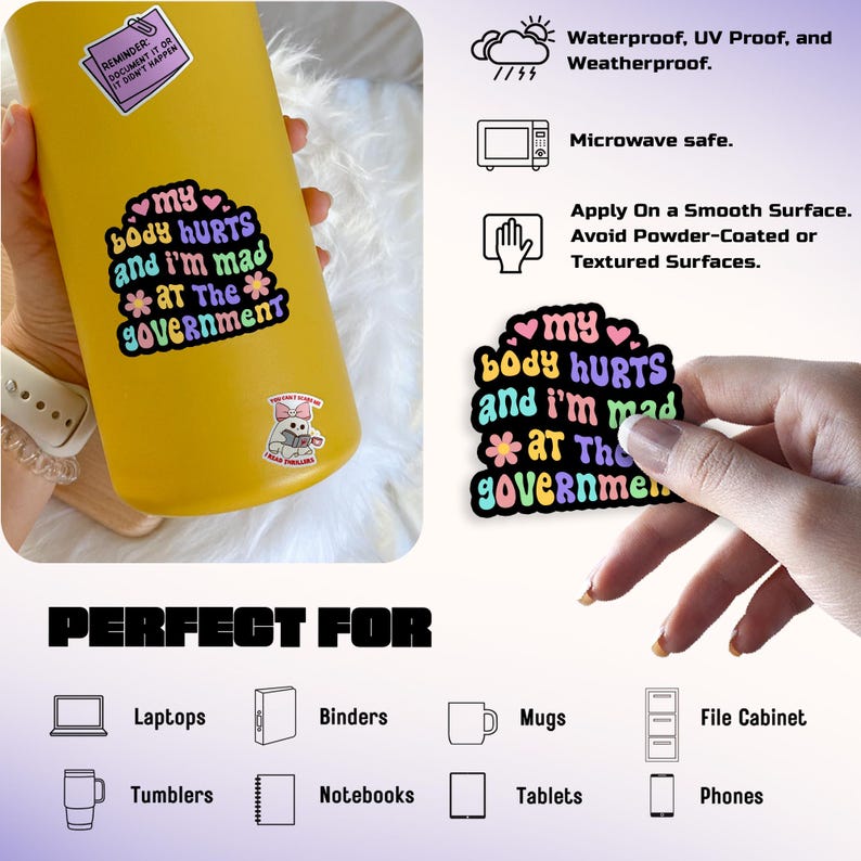 May include: A yellow water bottle and a sticker with the text "my body HURTS and I'm mad *at The* government." The sticker is waterproof, UV proof, and weatherproof. The sticker is microwave safe and can be applied to smooth surfaces.