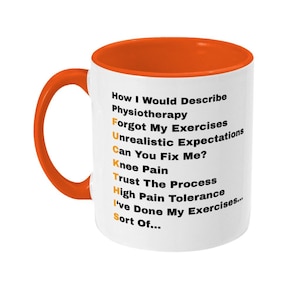 May include: A white ceramic mug with an orange interior and handle. The exterior features black text that reads: How I Would Describe Physiotherapy, Forgot My Exercises, Unrealistic Expectations, Can You Fix Me?, Knee Pain, Trust The Process, High Pain Tolerance, I've Done My Exercises... Sort Of..., with the first letters highlighted in orange to spell F-U-C-K-I-N-G-S.