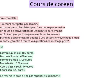 May include: A pink and green document with the title "Cours de coréen" and a list of Korean language course options and prices. The text includes "Formule complète", "un cours enregistré par semaine", "un cours particulier théorique d'une heure par semaine", "un cours de conversation de 30 minutes par semaine", "accès à un groupe Instagram avec les autres élèves", "planning d'apprentissage adapté à vos besoins envoyé chaque mois", "réponse garantie à toutes vos questions en message privé*", "Tarifs", "Formule au mois: 180 euros", "Formule 3 mois: 450 euros", "Formule 6 mois: 700 euros", "Mois d'essai: 120 euros", "Cours d'essai seul: 16 euros", "Cours seul: 25 euros", "*Je me réserve le droit de ne pas répondre le dimanche."