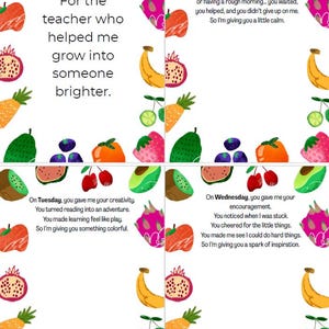 May include: A colorful printable card with a fruit border and a message thanking a teacher for their help. The text reads "For the teacher who helped me grow into someone brighter."  The card is divided into four sections, each with a different message for each day of the week.  The messages are: "On Monday, you gave me your patience. Even when I was confused, distracted, or having a rough morning... you waited, you helped, and you didn't give up on me. So I'm giving you a little calm."  "On Tuesday, you gave me your creativity. You turned reading into an adventure. You made learning feel like play. So I'm giving you something colorful."  "On Wednesday, you gave me your encouragement. You noticed when I was stuck. You cheered for the little things. You made me see I could do hard things. So I'm giving you a spark of inspiration."