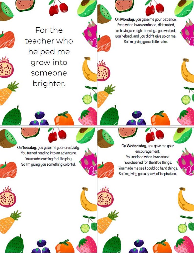 May include: A colorful printable card with a fruit border and a message thanking a teacher for their help. The text reads "For the teacher who helped me grow into someone brighter."  The card is divided into four sections, each with a different message for each day of the week.  The messages are: "On Monday, you gave me your patience. Even when I was confused, distracted, or having a rough morning... you waited, you helped, and you didn't give up on me. So I'm giving you a little calm."  "On Tuesday, you gave me your creativity. You turned reading into an adventure. You made learning feel like play. So I'm giving you something colorful."  "On Wednesday, you gave me your encouragement. You noticed when I was stuck. You cheered for the little things. You made me see I could do hard things. So I'm giving you a spark of inspiration."