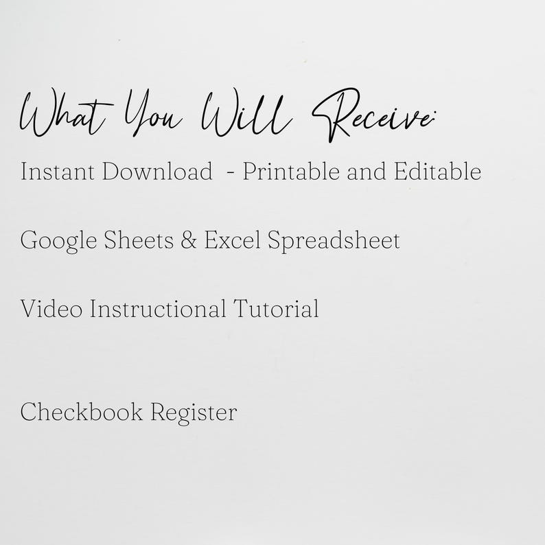 May include: A digital document listing the following items: What You Will Receive: Instant Download - Printable and Editable, Google Sheets & Excel Spreadsheet, Video Instructional Tutorial, and Checkbook Register. The text is black on a white background.