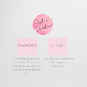 May include: Pink digital download graphic with the text "Digital Download" in a circle.  The text "DOWNLOAD:" is in a pink square with the text "After you purchase, the link to download your files will be available in your account's purchases section." below. The text "FURNISH:" is in a pink square with the text "Your Dorm Room Using in this easy to use Spreadsheet!" below.