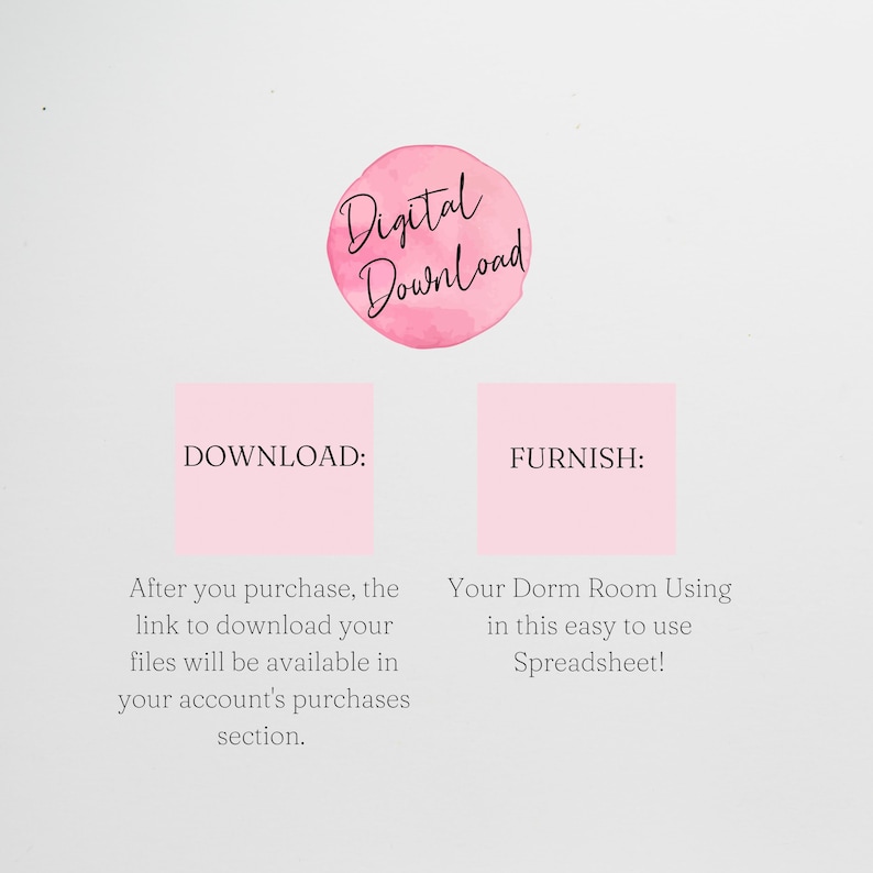 May include: Pink digital download graphic with the text "Digital Download" in a circle.  The text "DOWNLOAD:" is in a pink square with the text "After you purchase, the link to download your files will be available in your account's purchases section." below. The text "FURNISH:" is in a pink square with the text "Your Dorm Room Using in this easy to use Spreadsheet!" below.