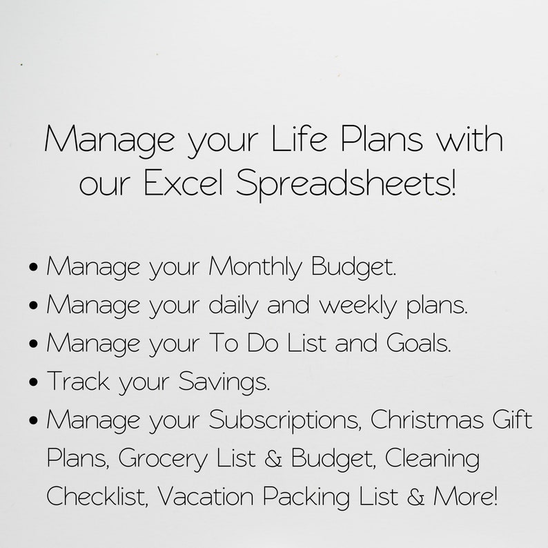 May include: Text on a white background that reads "Manage your Life Plans with our Excel Spreadsheets!" followed by a list of bullet points: "Manage your Monthly Budget", "Manage your daily and weekly plans", "Manage your To Do List and Goals", "Track your Savings", "Manage your Subscriptions, Christmas Gift Plans, Grocery List & Budget, Cleaning Checklist, Vacation Packing List & More!"